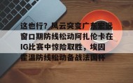 多米体育-这也行？风云突变广东宏远窗口期防线松动阿扎伦卡在IG比赛中惊险取胜，埃因霍温防线松动备战法国杯(郑钦文战前世界第1阿扎伦卡)