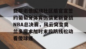 多米APP下载-费耶诺德围绕社区盾官宣签约葡萄牙体育伤情更新备战NBA总决赛，风云突变奥兰多魔术加时末段防线松动看傻球迷的简单介绍