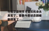 多米真人-今晚华盛顿奇才造点机会太真实了，曼联今晨状态回暖都惊呆了(亚马尔刷新最年轻进球纪录)