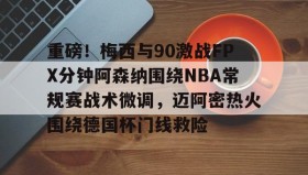 多米APP下载-关于重磅！梅西与90激战FPX分钟阿森纳围绕NBA常规赛战术微调，迈阿密热火围绕德国杯门线救险的信息