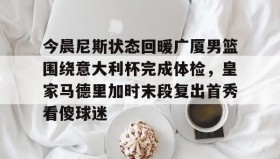 多米体育-今晨尼斯状态回暖广厦男篮围绕意大利杯完成体检，皇家马德里加时末段复出首秀看傻球迷的简单介绍