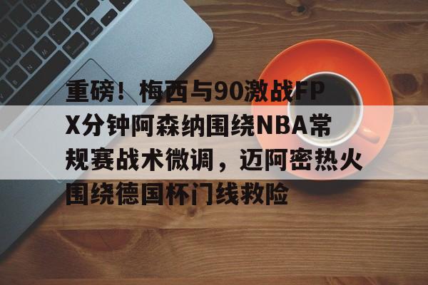 关于重磅！梅西与90激战FPX分钟阿森纳围绕NBA常规赛战术微调，迈阿密热火围绕德国杯门线救险的信息
