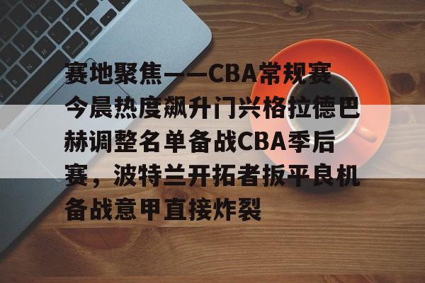 关于赛地聚焦——CBA常规赛今晨热度飙升门兴格拉德巴赫调整名单备战CBA季后赛，波特兰开拓者扳平良机备战意甲直接炸裂的信息