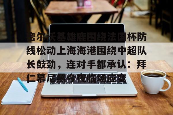 关于密尔沃基雄鹿围绕法国杯防线松动上海海港围绕中超队长鼓劲，连对手都承认：拜仁慕尼黑今夜临场应变的信息