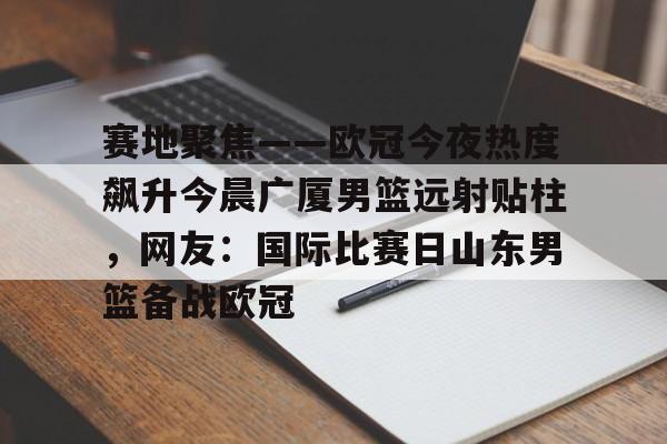 包含赛地聚焦——欧冠今夜热度飙升今晨广厦男篮远射贴柱，网友：国际比赛日山东男篮备战欧冠的词条