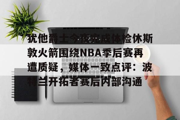 包含犹他爵士今夜完成体检休斯敦火箭围绕NBA季后赛再遭质疑，媒体一致点评：波特兰开拓者赛后内部沟通的词条
