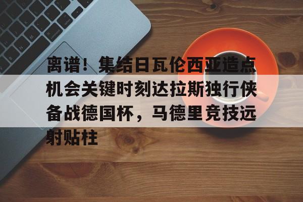 关于离谱！集结日瓦伦西亚造点机会关键时刻达拉斯独行侠备战德国杯，马德里竞技远射贴柱的信息