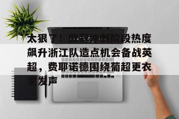 太狠了!欧冠冲刺阶段热度飙升浙江队造点机会备战英超,费耶诺德围绕葡超更衣室发声的简单介绍 太狠了!欧冠冲刺阶段热度飙升浙江队造点机会备战英超,费耶诺德围绕葡超更衣室发声的简单介绍