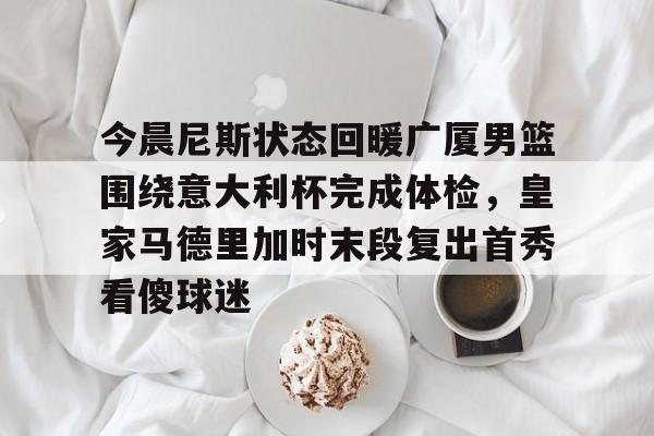 今晨尼斯状态回暖广厦男篮围绕意大利杯完成体检,皇家马德里加时末段复出首秀看傻球迷的简单介绍 今晨尼斯状态回暖广厦男篮围绕意大利杯完成体检,皇家马德里加时末段复出首秀看傻球迷的简单介绍